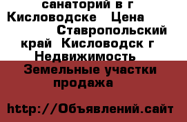 санаторий в г. Кисловодске › Цена ­ 70 000 000 - Ставропольский край, Кисловодск г. Недвижимость » Земельные участки продажа   